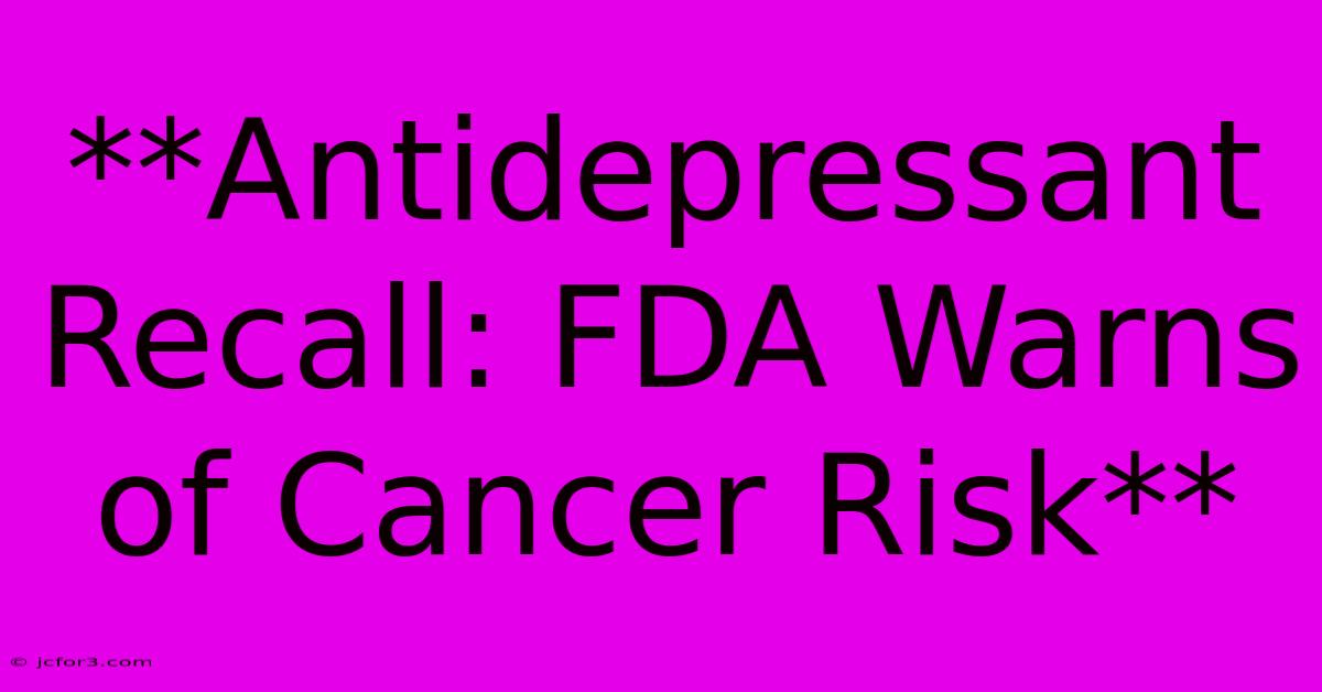 **Antidepressant Recall: FDA Warns Of Cancer Risk**