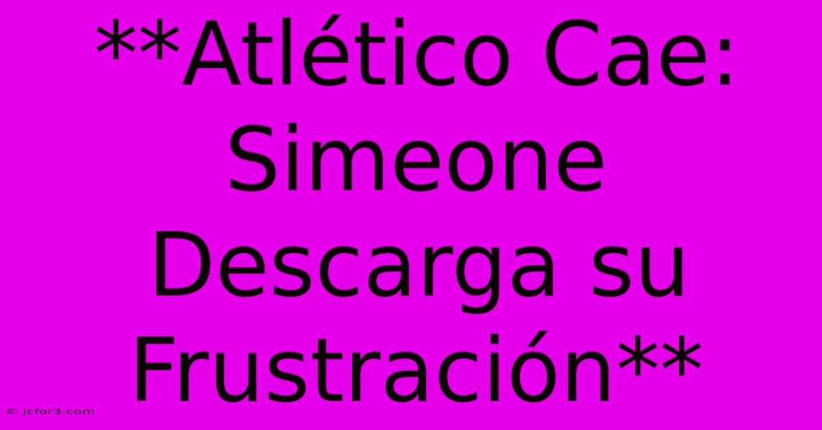 **Atlético Cae: Simeone Descarga Su Frustración**