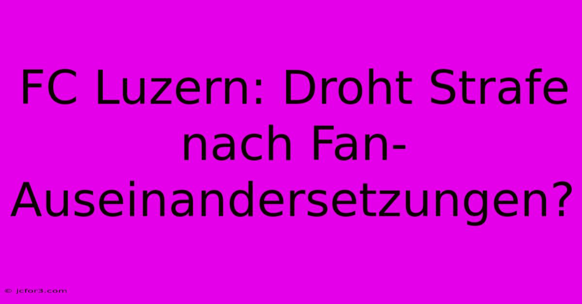 FC Luzern: Droht Strafe Nach Fan-Auseinandersetzungen?