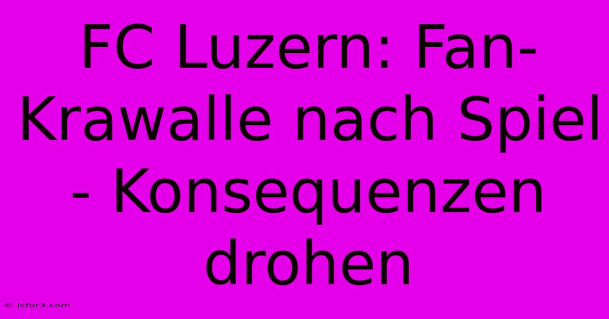 FC Luzern: Fan-Krawalle Nach Spiel - Konsequenzen Drohen