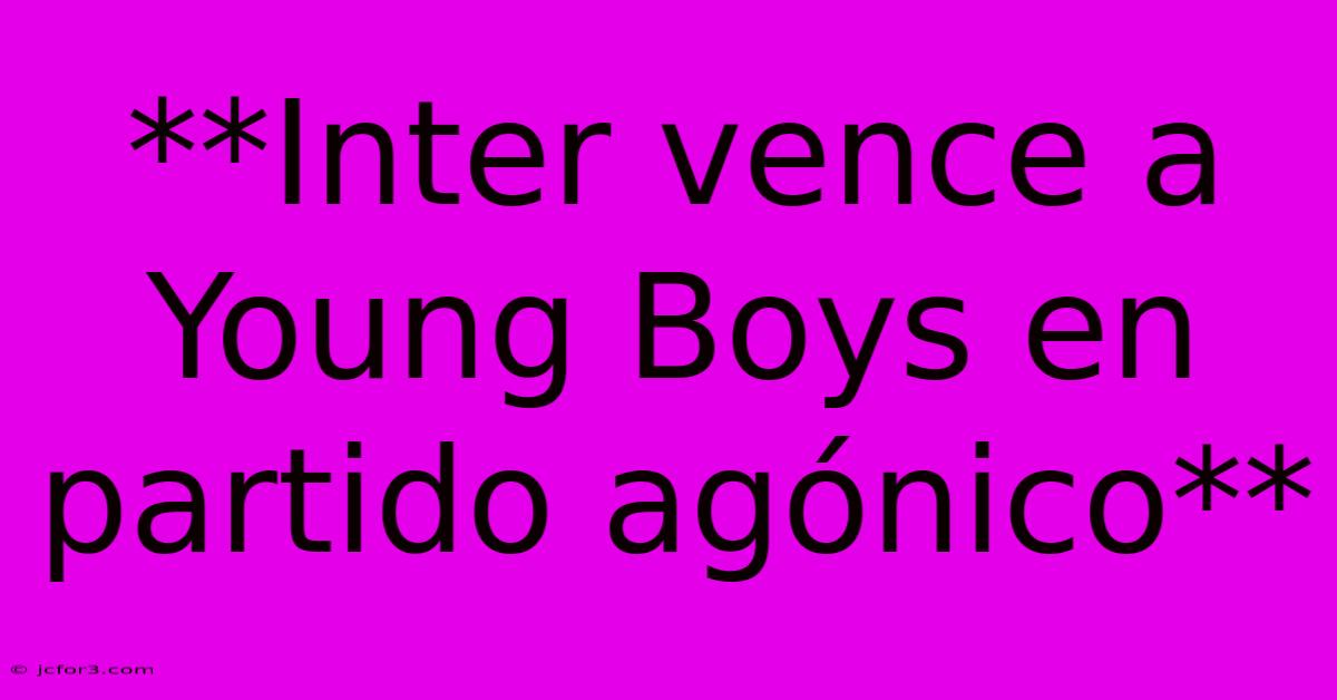 **Inter Vence A Young Boys En Partido Agónico**