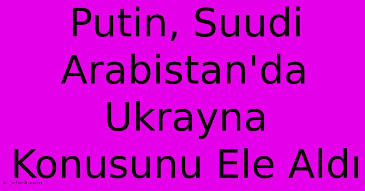 Putin, Suudi Arabistan'da Ukrayna Konusunu Ele Aldı