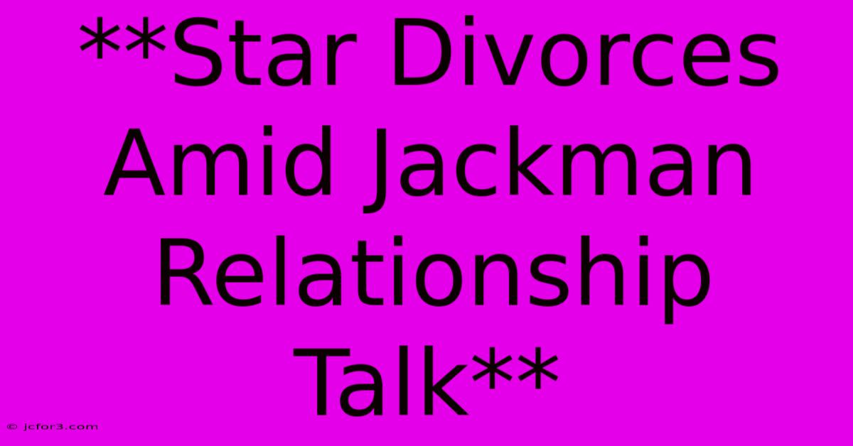 **Star Divorces Amid Jackman Relationship Talk** 