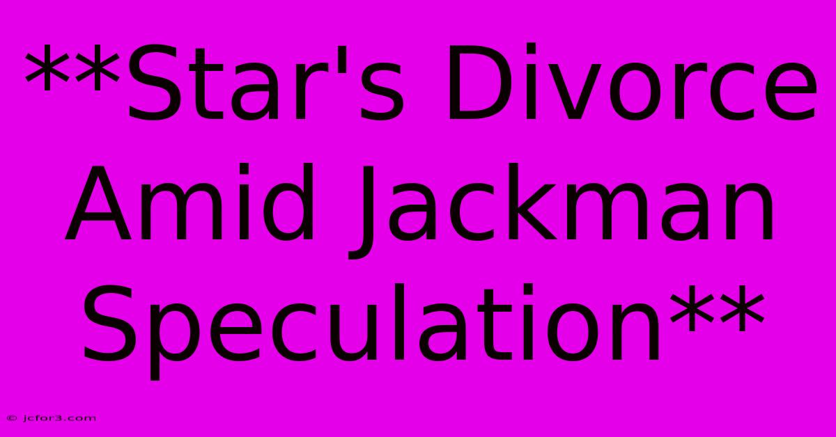 **Star's Divorce Amid Jackman Speculation**