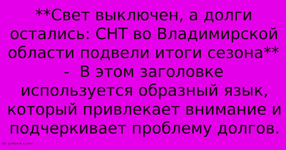 **Свет Выключен, А Долги Остались: СНТ Во Владимирской Области Подвели Итоги Сезона** -  В Этом Заголовке Используется Образный Язык, Который Привлекает Внимание И Подчеркивает Проблему Долгов.  