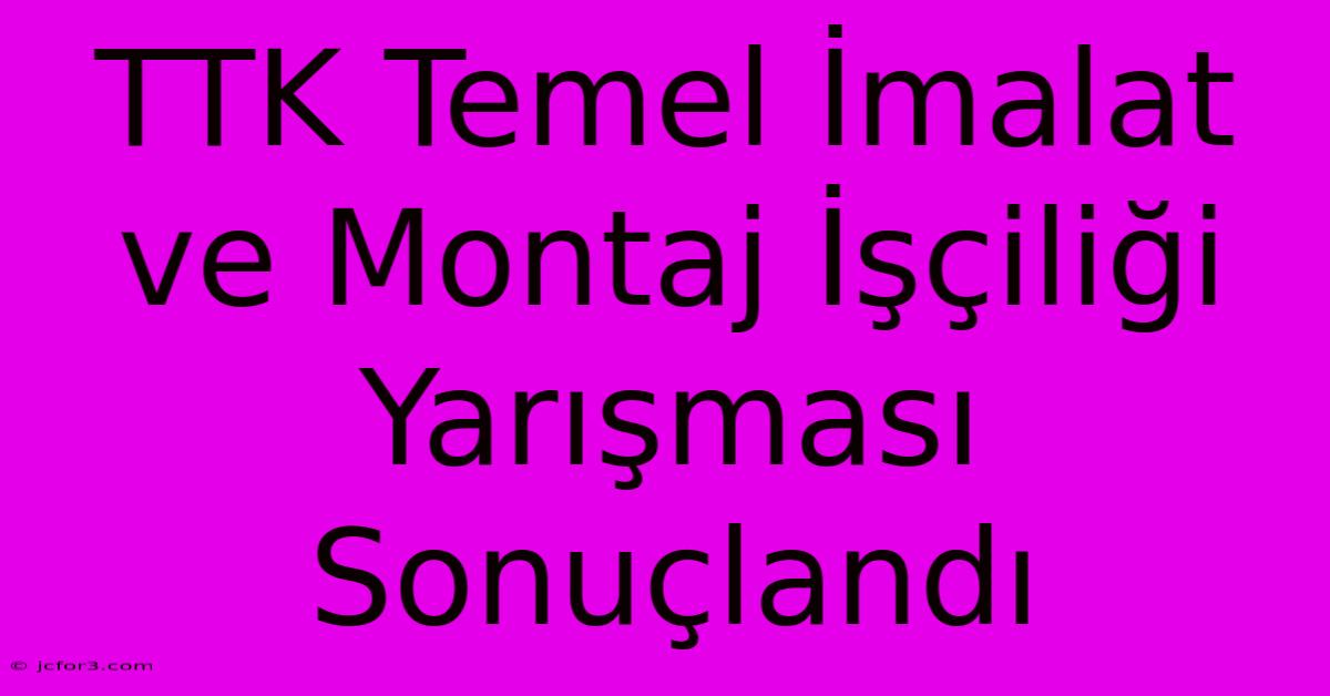 TTK Temel İmalat Ve Montaj İşçiliği Yarışması Sonuçlandı